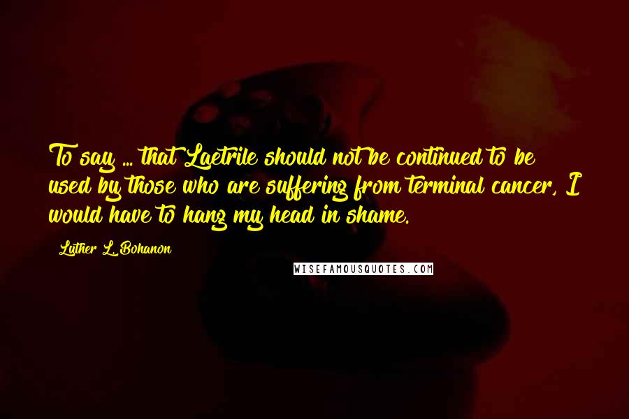 Luther L. Bohanon Quotes: To say ... that Laetrile should not be continued to be used by those who are suffering from terminal cancer, I would have to hang my head in shame.