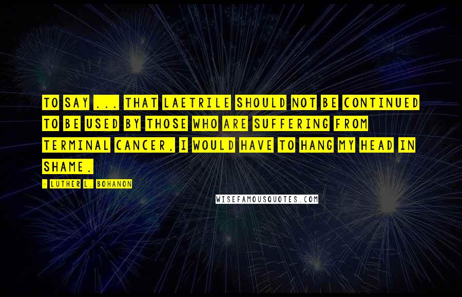 Luther L. Bohanon Quotes: To say ... that Laetrile should not be continued to be used by those who are suffering from terminal cancer, I would have to hang my head in shame.