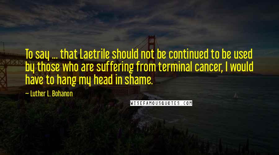 Luther L. Bohanon Quotes: To say ... that Laetrile should not be continued to be used by those who are suffering from terminal cancer, I would have to hang my head in shame.