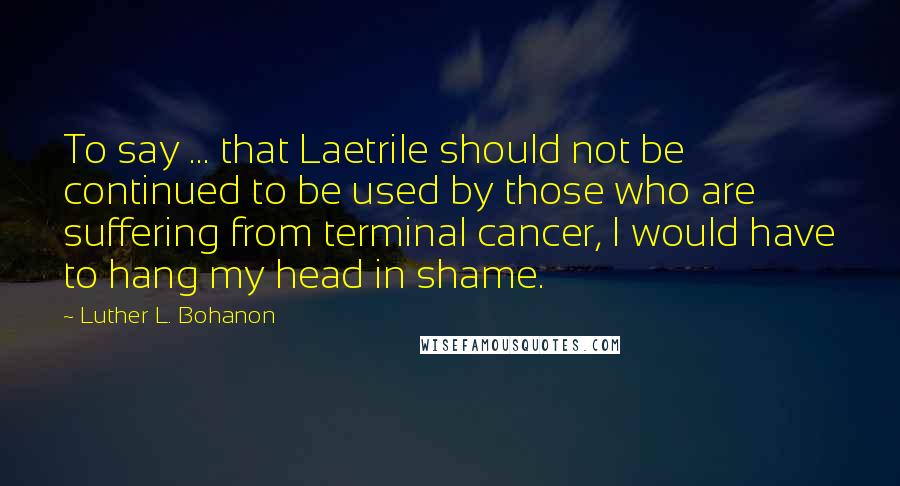 Luther L. Bohanon Quotes: To say ... that Laetrile should not be continued to be used by those who are suffering from terminal cancer, I would have to hang my head in shame.