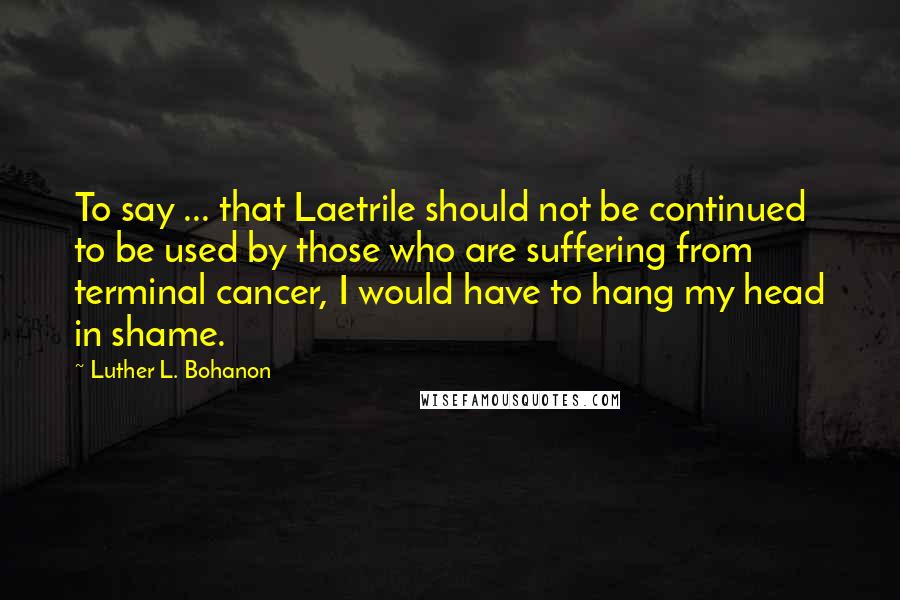 Luther L. Bohanon Quotes: To say ... that Laetrile should not be continued to be used by those who are suffering from terminal cancer, I would have to hang my head in shame.