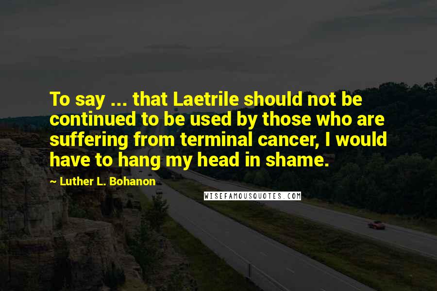 Luther L. Bohanon Quotes: To say ... that Laetrile should not be continued to be used by those who are suffering from terminal cancer, I would have to hang my head in shame.