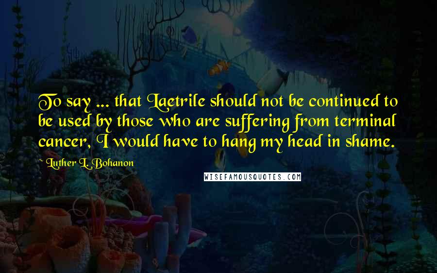 Luther L. Bohanon Quotes: To say ... that Laetrile should not be continued to be used by those who are suffering from terminal cancer, I would have to hang my head in shame.