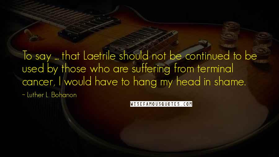 Luther L. Bohanon Quotes: To say ... that Laetrile should not be continued to be used by those who are suffering from terminal cancer, I would have to hang my head in shame.