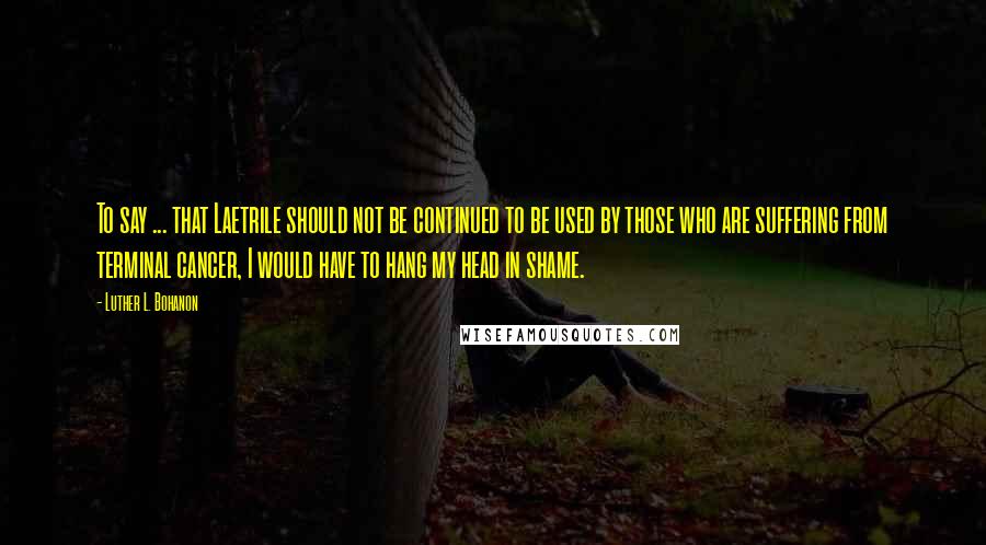 Luther L. Bohanon Quotes: To say ... that Laetrile should not be continued to be used by those who are suffering from terminal cancer, I would have to hang my head in shame.