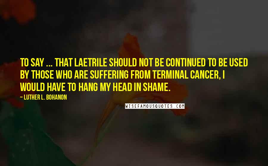 Luther L. Bohanon Quotes: To say ... that Laetrile should not be continued to be used by those who are suffering from terminal cancer, I would have to hang my head in shame.