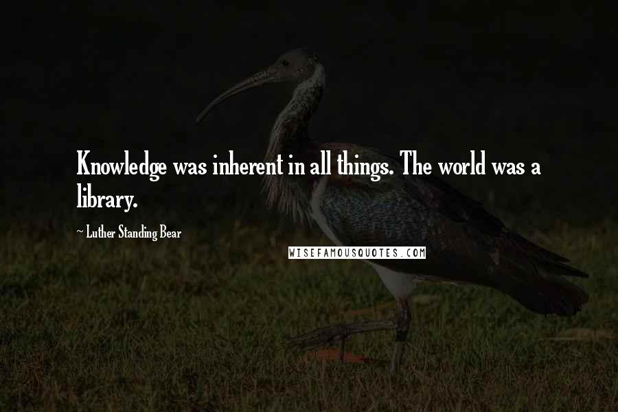Luther Standing Bear Quotes: Knowledge was inherent in all things. The world was a library.