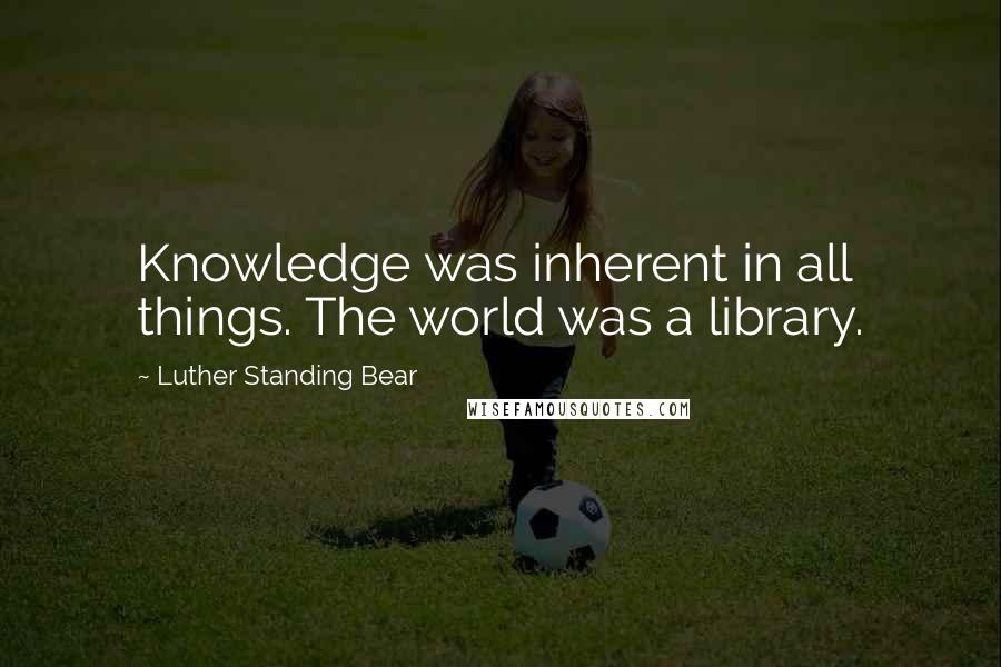 Luther Standing Bear Quotes: Knowledge was inherent in all things. The world was a library.