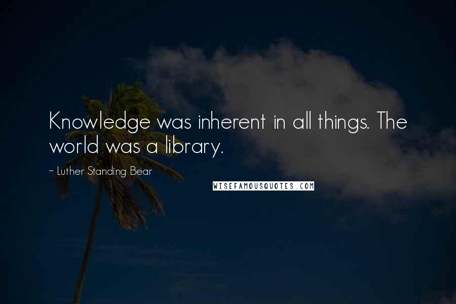 Luther Standing Bear Quotes: Knowledge was inherent in all things. The world was a library.