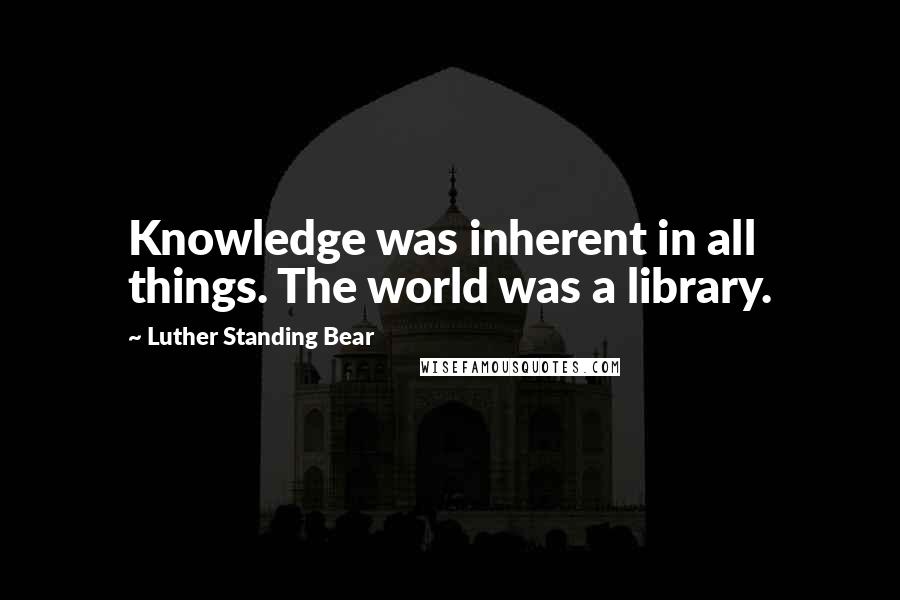 Luther Standing Bear Quotes: Knowledge was inherent in all things. The world was a library.