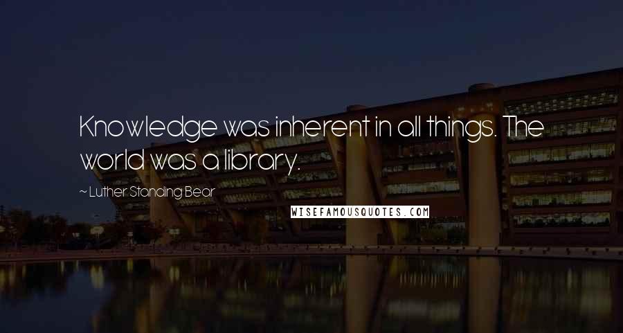 Luther Standing Bear Quotes: Knowledge was inherent in all things. The world was a library.