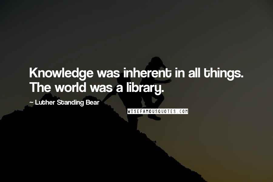 Luther Standing Bear Quotes: Knowledge was inherent in all things. The world was a library.