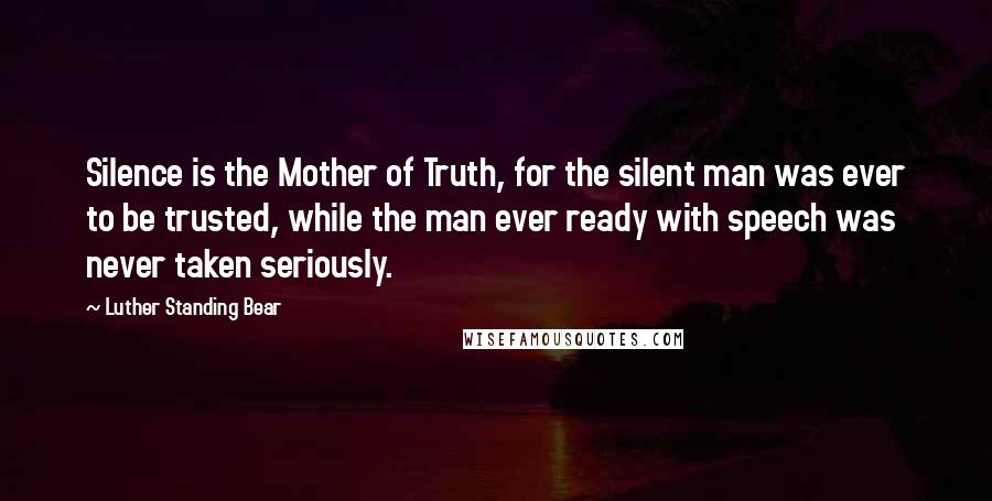 Luther Standing Bear Quotes: Silence is the Mother of Truth, for the silent man was ever to be trusted, while the man ever ready with speech was never taken seriously.