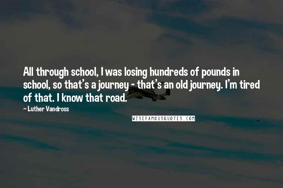 Luther Vandross Quotes: All through school, I was losing hundreds of pounds in school, so that's a journey - that's an old journey. I'm tired of that. I know that road.