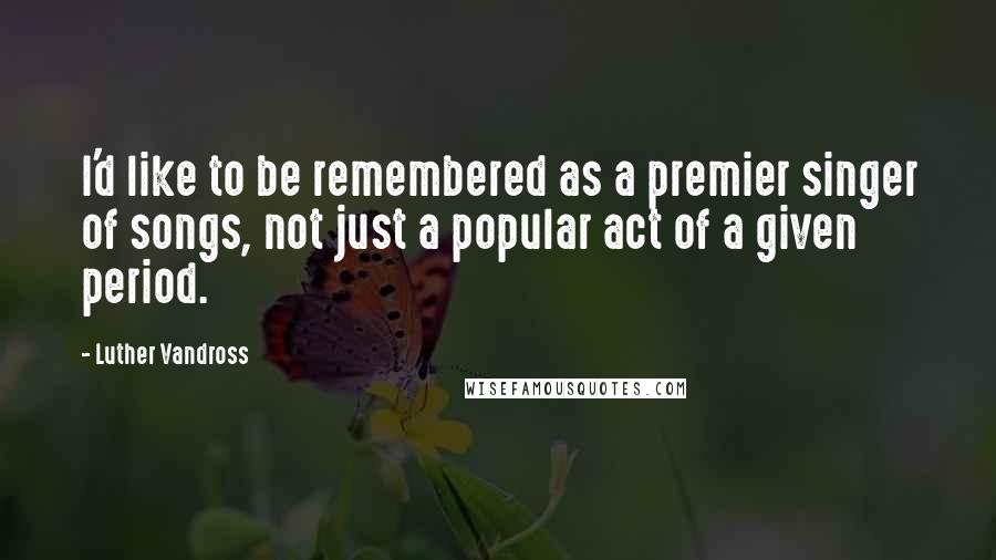 Luther Vandross Quotes: I'd like to be remembered as a premier singer of songs, not just a popular act of a given period.