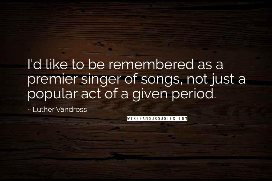 Luther Vandross Quotes: I'd like to be remembered as a premier singer of songs, not just a popular act of a given period.