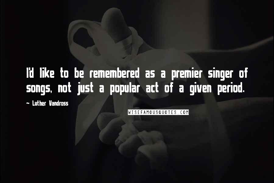 Luther Vandross Quotes: I'd like to be remembered as a premier singer of songs, not just a popular act of a given period.