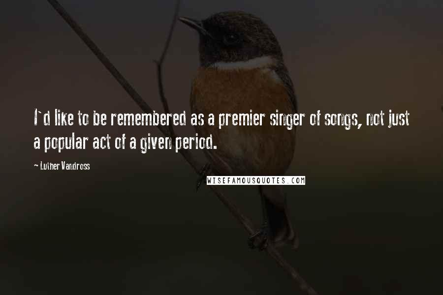 Luther Vandross Quotes: I'd like to be remembered as a premier singer of songs, not just a popular act of a given period.