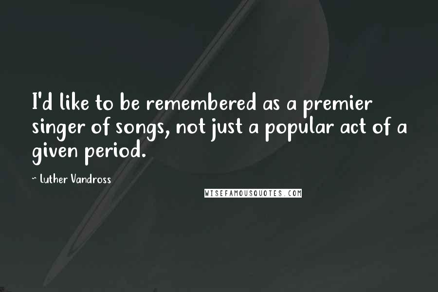Luther Vandross Quotes: I'd like to be remembered as a premier singer of songs, not just a popular act of a given period.