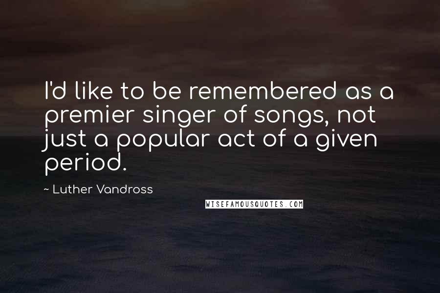 Luther Vandross Quotes: I'd like to be remembered as a premier singer of songs, not just a popular act of a given period.