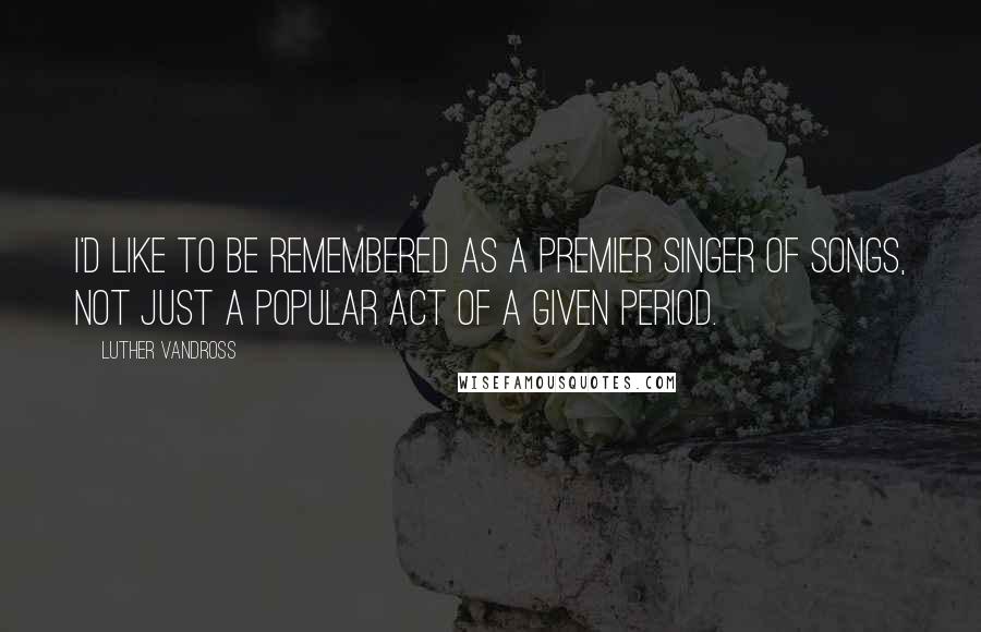 Luther Vandross Quotes: I'd like to be remembered as a premier singer of songs, not just a popular act of a given period.