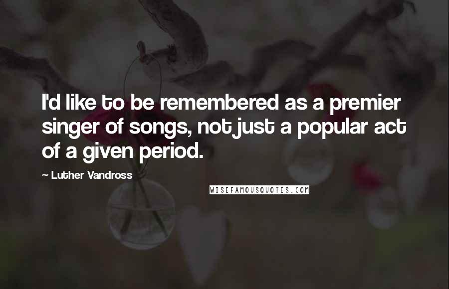 Luther Vandross Quotes: I'd like to be remembered as a premier singer of songs, not just a popular act of a given period.