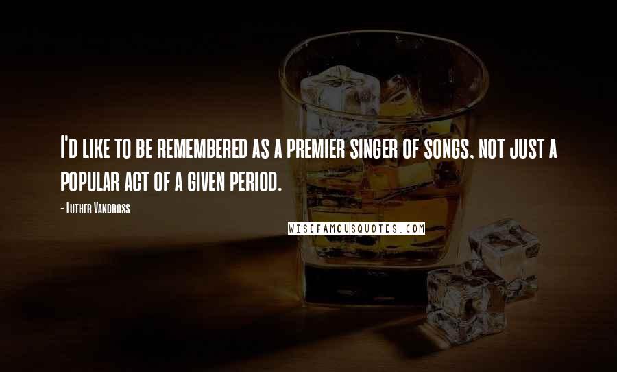 Luther Vandross Quotes: I'd like to be remembered as a premier singer of songs, not just a popular act of a given period.