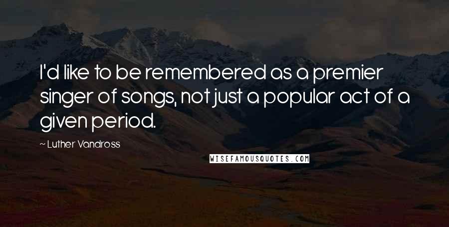 Luther Vandross Quotes: I'd like to be remembered as a premier singer of songs, not just a popular act of a given period.