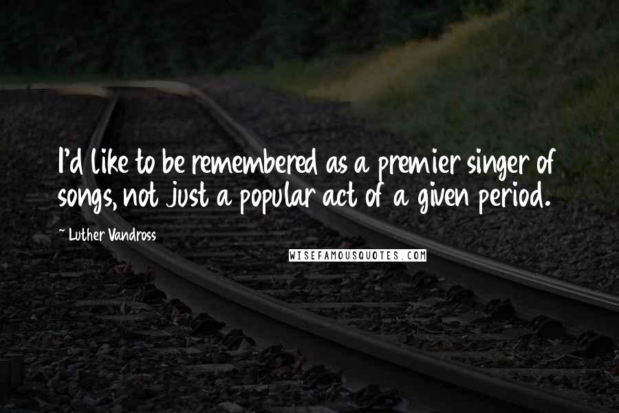 Luther Vandross Quotes: I'd like to be remembered as a premier singer of songs, not just a popular act of a given period.