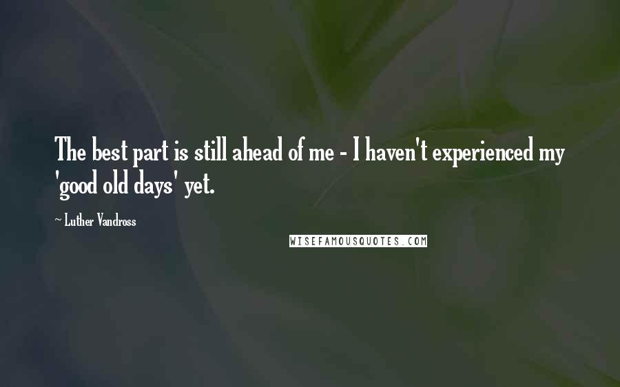 Luther Vandross Quotes: The best part is still ahead of me - I haven't experienced my 'good old days' yet.