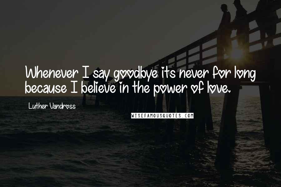 Luther Vandross Quotes: Whenever I say goodbye its never for long because I believe in the power of love.
