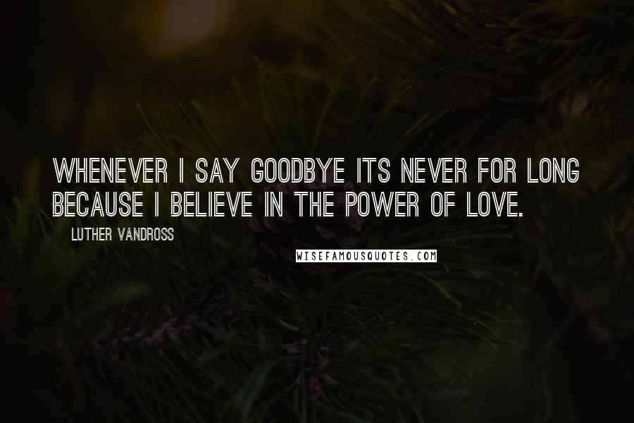 Luther Vandross Quotes: Whenever I say goodbye its never for long because I believe in the power of love.