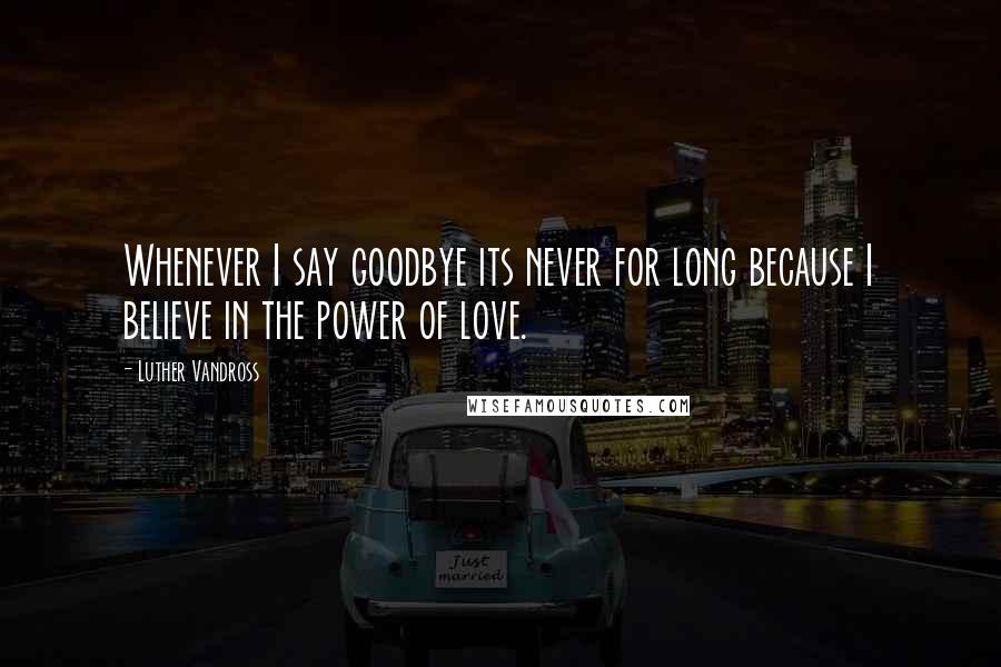 Luther Vandross Quotes: Whenever I say goodbye its never for long because I believe in the power of love.