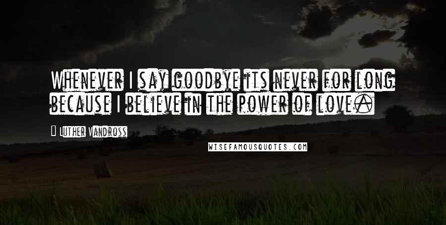 Luther Vandross Quotes: Whenever I say goodbye its never for long because I believe in the power of love.