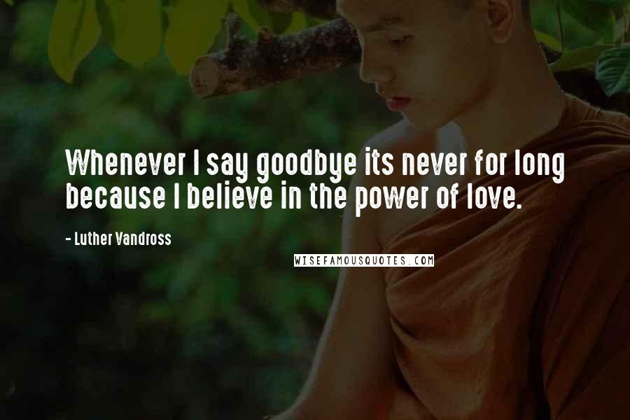 Luther Vandross Quotes: Whenever I say goodbye its never for long because I believe in the power of love.