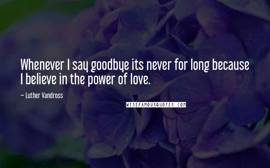 Luther Vandross Quotes: Whenever I say goodbye its never for long because I believe in the power of love.