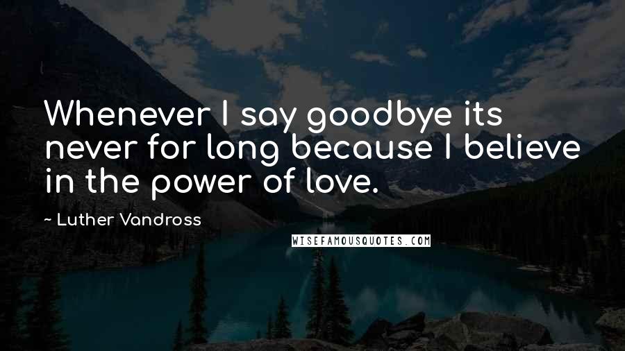 Luther Vandross Quotes: Whenever I say goodbye its never for long because I believe in the power of love.