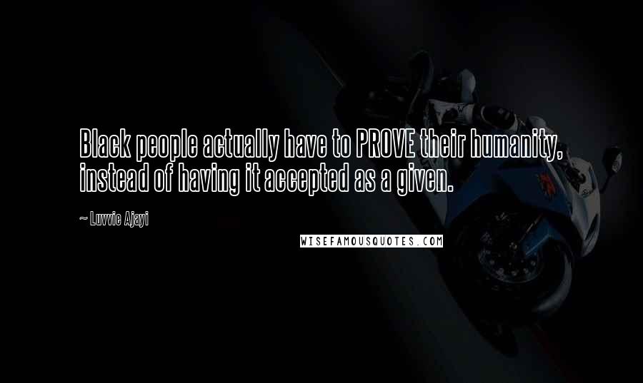 Luvvie Ajayi Quotes: Black people actually have to PROVE their humanity, instead of having it accepted as a given.