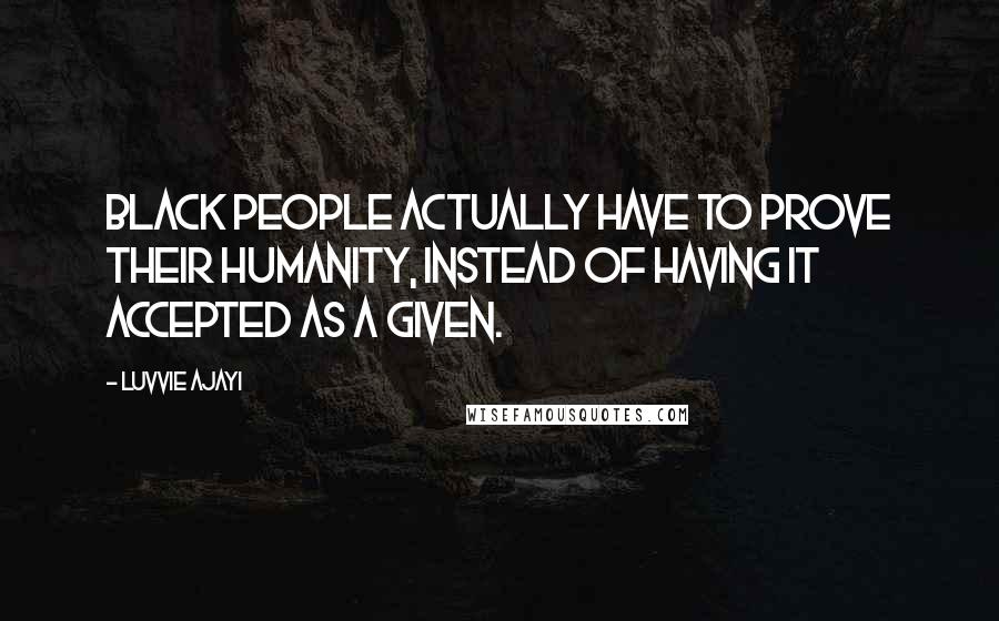 Luvvie Ajayi Quotes: Black people actually have to PROVE their humanity, instead of having it accepted as a given.
