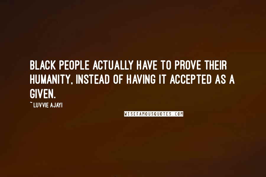 Luvvie Ajayi Quotes: Black people actually have to PROVE their humanity, instead of having it accepted as a given.