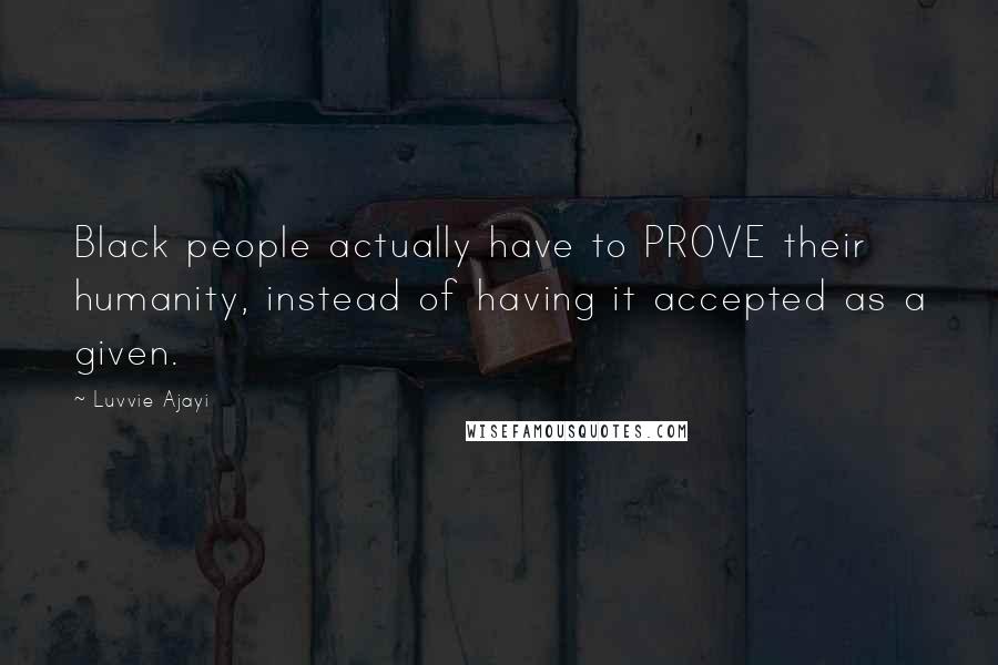 Luvvie Ajayi Quotes: Black people actually have to PROVE their humanity, instead of having it accepted as a given.