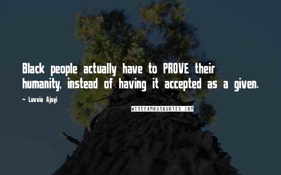 Luvvie Ajayi Quotes: Black people actually have to PROVE their humanity, instead of having it accepted as a given.