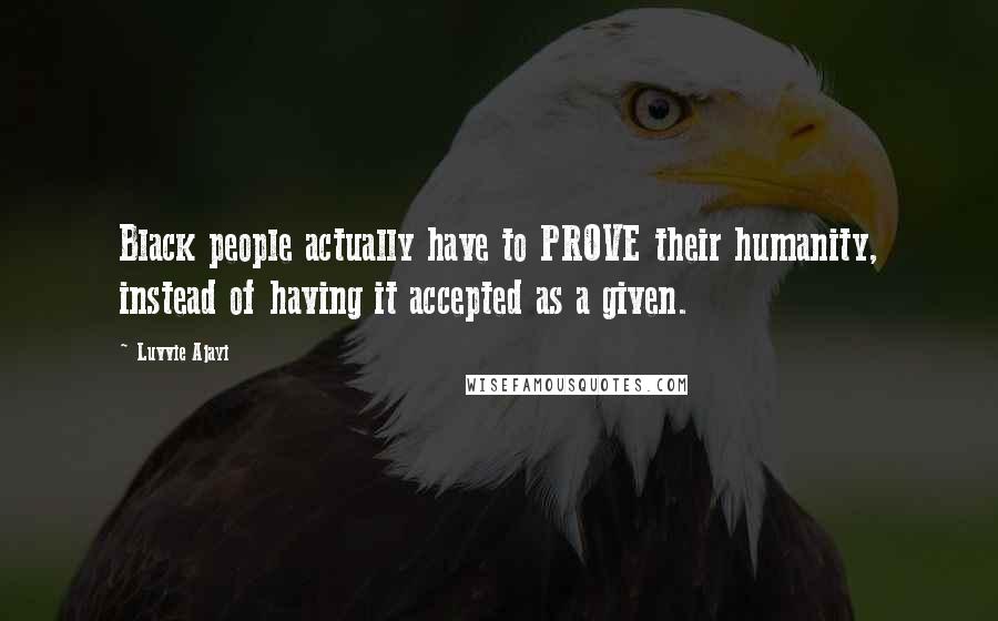 Luvvie Ajayi Quotes: Black people actually have to PROVE their humanity, instead of having it accepted as a given.