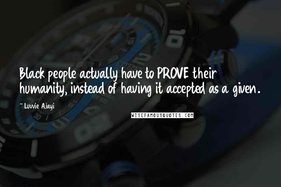 Luvvie Ajayi Quotes: Black people actually have to PROVE their humanity, instead of having it accepted as a given.