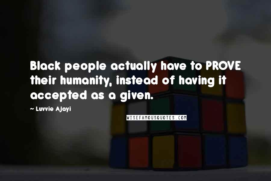 Luvvie Ajayi Quotes: Black people actually have to PROVE their humanity, instead of having it accepted as a given.
