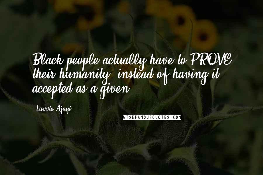 Luvvie Ajayi Quotes: Black people actually have to PROVE their humanity, instead of having it accepted as a given.