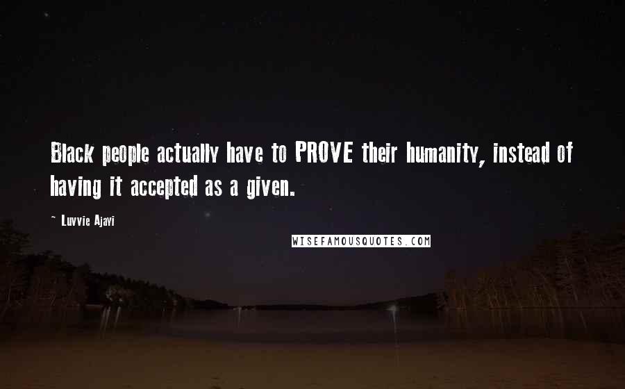 Luvvie Ajayi Quotes: Black people actually have to PROVE their humanity, instead of having it accepted as a given.