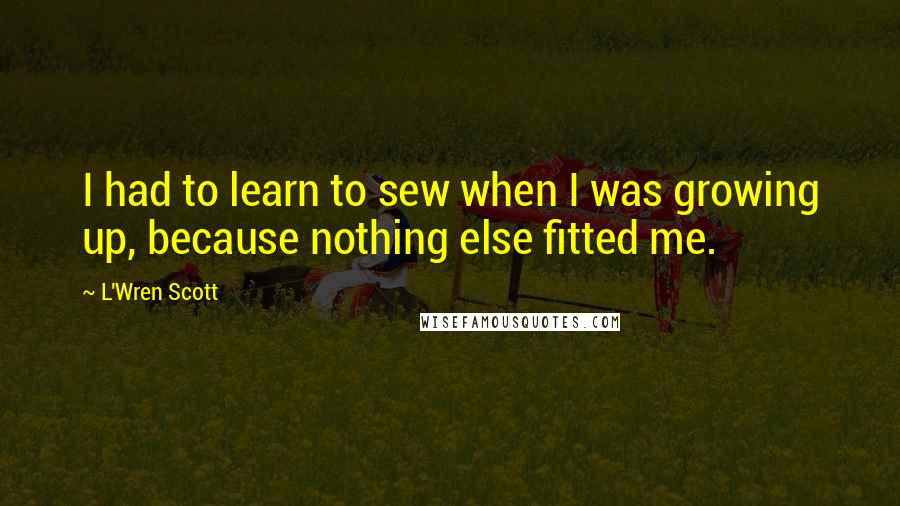 L'Wren Scott Quotes: I had to learn to sew when I was growing up, because nothing else fitted me.