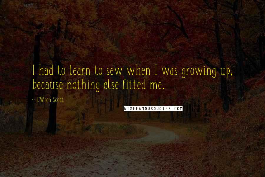 L'Wren Scott Quotes: I had to learn to sew when I was growing up, because nothing else fitted me.