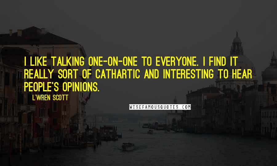 L'Wren Scott Quotes: I like talking one-on-one to everyone. I find it really sort of cathartic and interesting to hear people's opinions.